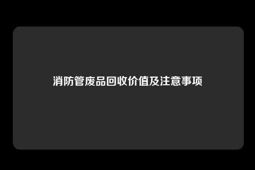 消防管废品回收价值及注意事项