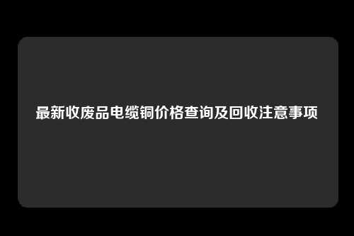 最新收废品电缆铜价格查询及回收注意事项