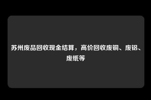 苏州废品回收现金结算，高价回收废铜、废铝、废纸等