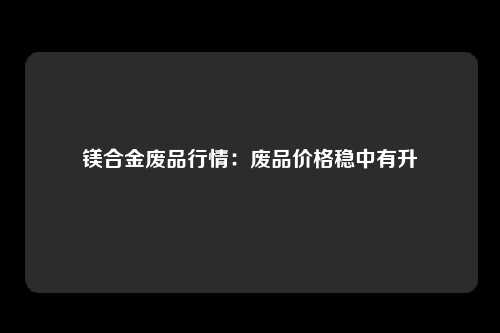 镁合金废品行情：废品价格稳中有升