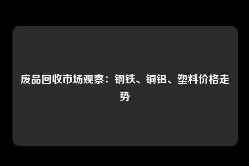 废品回收市场观察：钢铁、铜铝、塑料价格走势