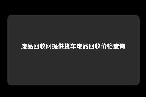 废品回收网提供货车废品回收价格查询