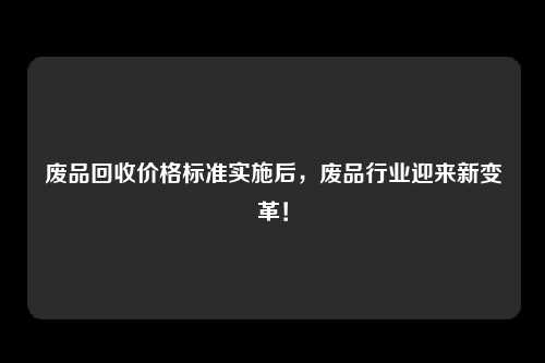 废品回收价格标准实施后，废品行业迎来新变革！