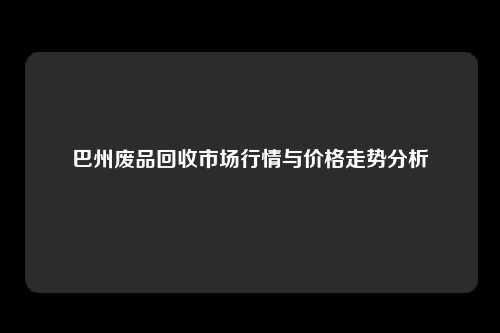 巴州废品回收市场行情与价格走势分析