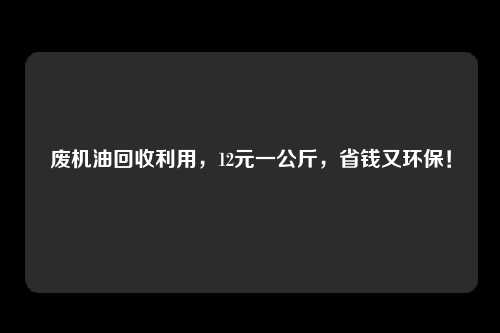 废机油回收利用，12元一公斤，省钱又环保！