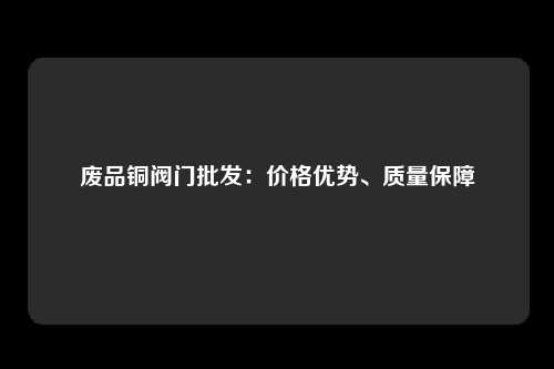 废品铜阀门批发：价格优势、质量保障