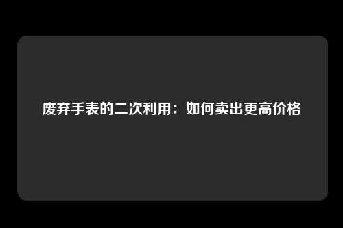 废弃手表的二次利用：如何卖出更高价格