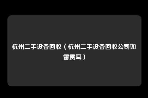 杭州二手设备回收（杭州二手设备回收公司如雷贯耳）