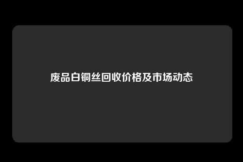 废品白铜丝回收价格及市场动态