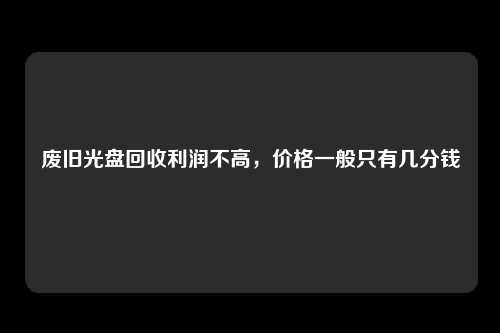 废旧光盘回收利润不高，价格一般只有几分钱