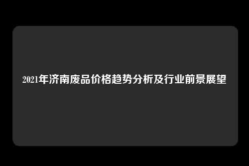 2021年济南废品价格趋势分析及行业前景展望