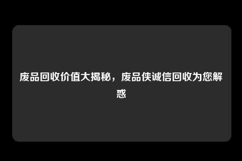 废品回收价值大揭秘，废品侠诚信回收为您解惑