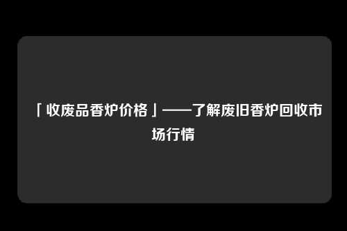 「收废品香炉价格」——了解废旧香炉回收市场行情