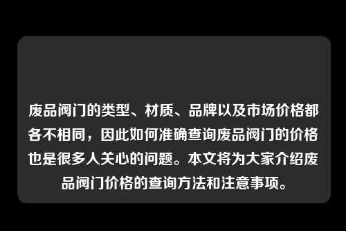 废品阀门的类型、材质、品牌以及市场价格都各不相同，因此如何准确查询废品阀门的价格也是很多人关心的问题。本文将为大家介绍废品阀门价格的查询方法和注意事项。