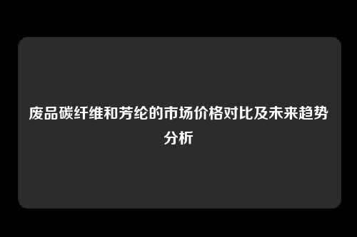 废品碳纤维和芳纶的市场价格对比及未来趋势分析