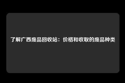 了解广西废品回收站：价格和收取的废品种类