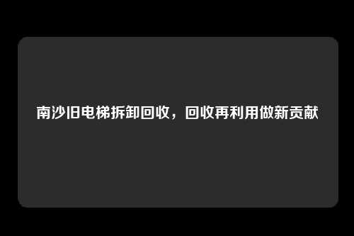 南沙旧电梯拆卸回收，回收再利用做新贡献