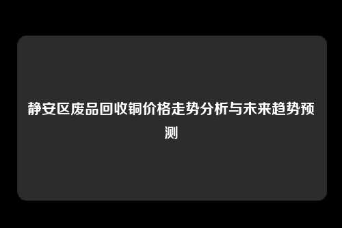 静安区废品回收铜价格走势分析与未来趋势预测