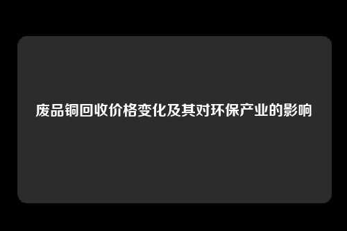 废品铜回收价格变化及其对环保产业的影响