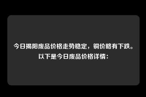 今日揭阳废品价格走势稳定，铜价略有下跌。以下是今日废品价格详情：