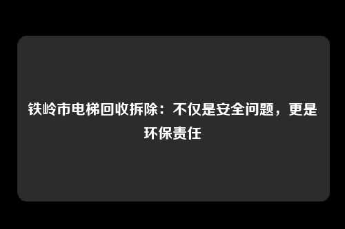 铁岭市电梯回收拆除：不仅是安全问题，更是环保责任