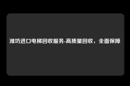 潍坊进口电梯回收服务-高质量回收，全面保障