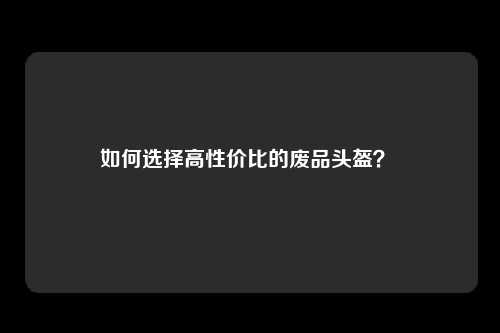 如何选择高性价比的废品头盔？ 