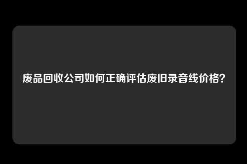 废品回收公司如何正确评估废旧录音线价格？