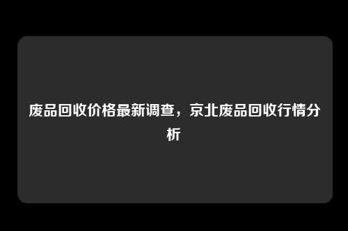 废品回收价格最新调查，京北废品回收行情分析