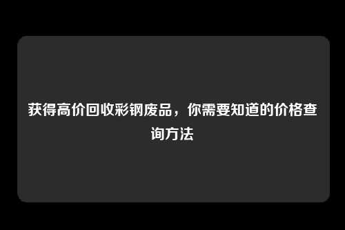 获得高价回收彩钢废品，你需要知道的价格查询方法