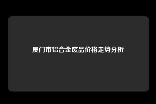 厦门市铝合金废品价格走势分析