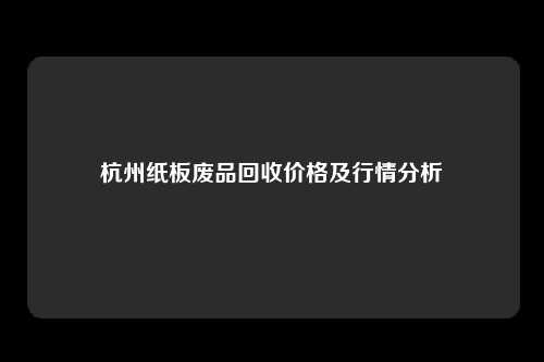 杭州纸板废品回收价格及行情分析