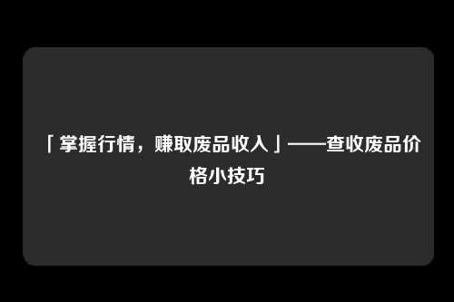 「掌握行情，赚取废品收入」——查收废品价格小技巧