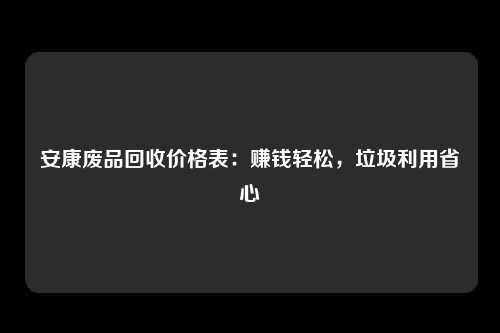 安康废品回收价格表：赚钱轻松，垃圾利用省心