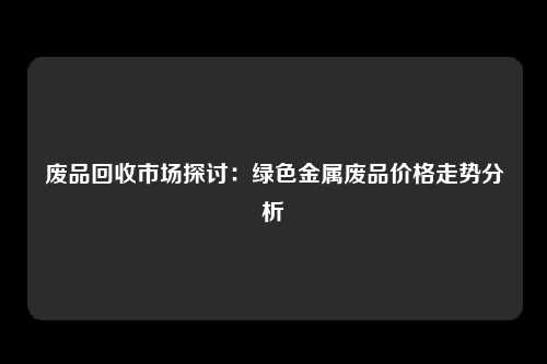 废品回收市场探讨：绿色金属废品价格走势分析