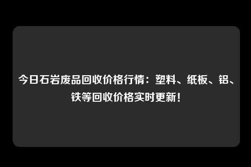 今日石岩废品回收价格行情：塑料、纸板、铝、铁等回收价格实时更新！