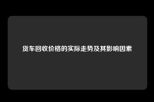 货车回收价格的实际走势及其影响因素