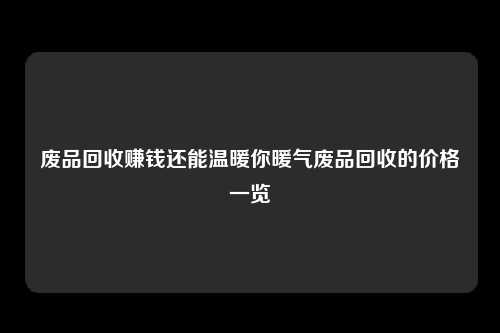 废品回收赚钱还能温暖你暖气废品回收的价格一览