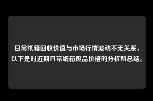 日常纸箱回收价值与市场行情波动不无关系，以下是对近期日常纸箱废品价格的分析和总结。