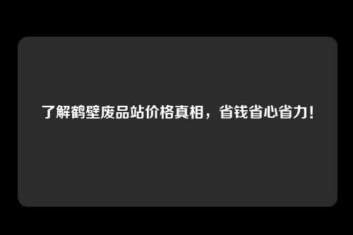 了解鹤壁废品站价格真相，省钱省心省力！