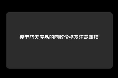 模型航天废品的回收价格及注意事项