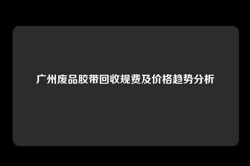 广州废品胶带回收规费及价格趋势分析