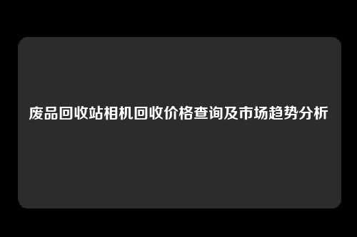 废品回收站相机回收价格查询及市场趋势分析