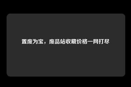 置废为宝，废品站收藏价格一网打尽