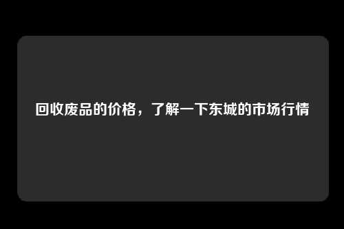 回收废品的价格，了解一下东城的市场行情