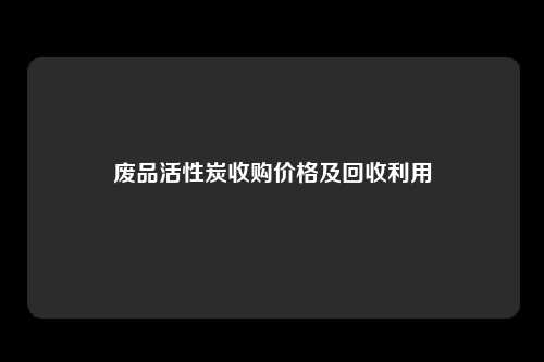 废品活性炭收购价格及回收利用