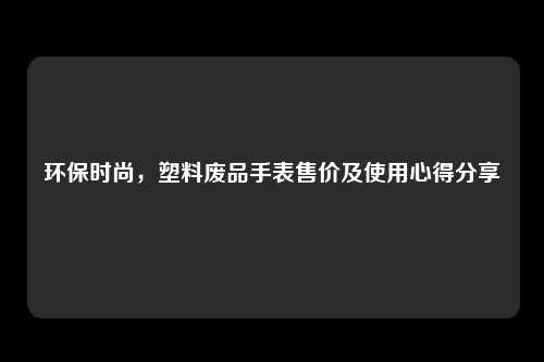 环保时尚，塑料废品手表售价及使用心得分享