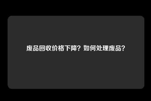 废品回收价格下降？如何处理废品？