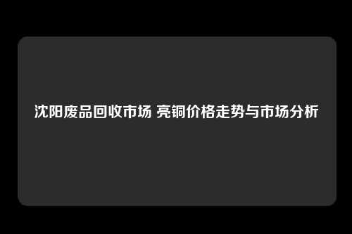 沈阳废品回收市场 亮铜价格走势与市场分析