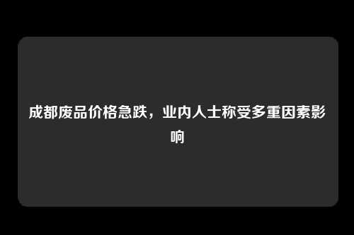 成都废品价格急跌，业内人士称受多重因素影响